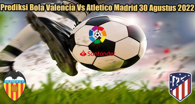 Prediksi Bola Valencia Vs Atletico Madrid 30 Agustus 2022